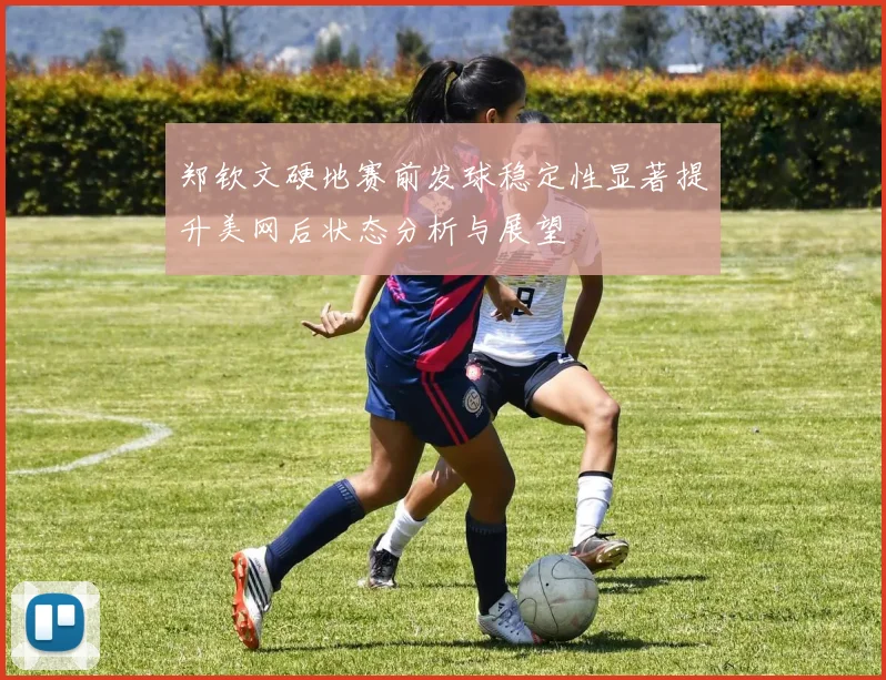 郑钦文硬地赛前发球稳定性显著提升美网后状态分析与展望