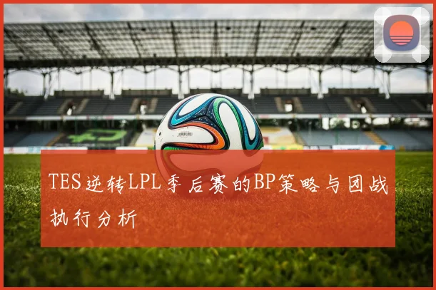 TES逆转LPL季后赛的BP策略与团战执行分析