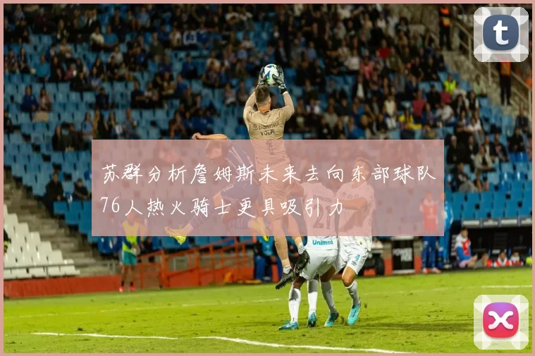 苏群分析詹姆斯未来去向东部球队76人热火骑士更具吸引力