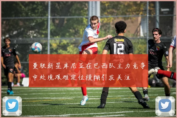 曼联新星库尼亚在巴西队主力竞争中处境艰难定位模糊引发关注