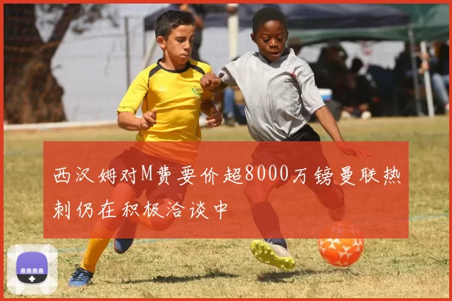 西汉姆对M费要价超8000万镑曼联热刺仍在积极洽谈中