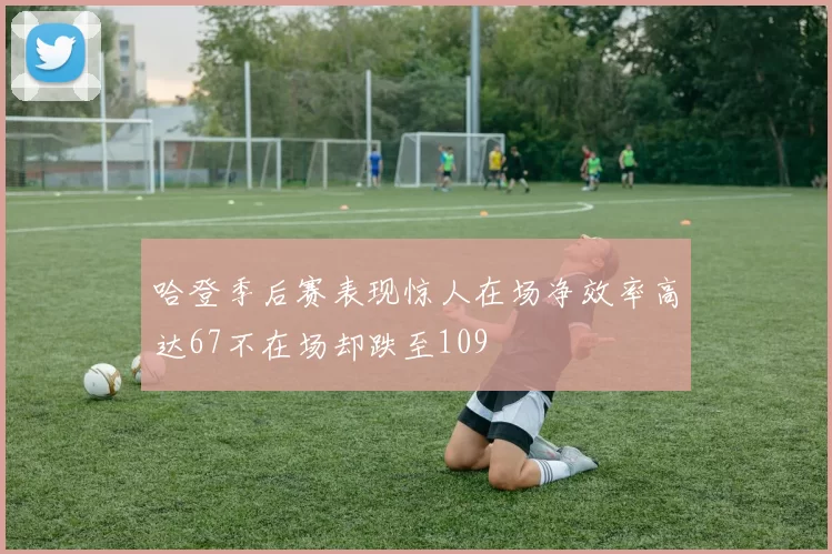 哈登季后赛表现惊人在场净效率高达67不在场却跌至109