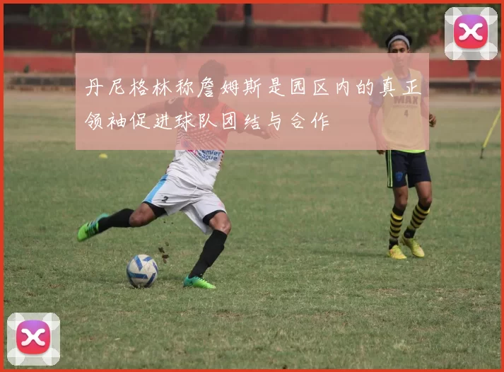 丹尼格林称詹姆斯是园区内的真正领袖促进球队团结与合作