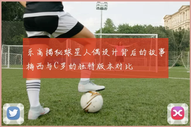 乐高揭秘球星人偶设计背后的故事梅西与C罗的独特版本对比