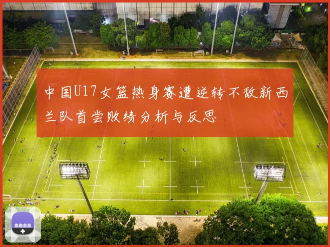 中国U17女篮热身赛遭逆转不敌新西兰队首尝败绩分析与反思
