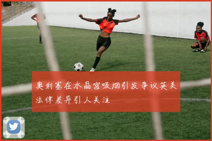 奥利塞在水晶宫吸烟引发争议英美法律差异引人关注