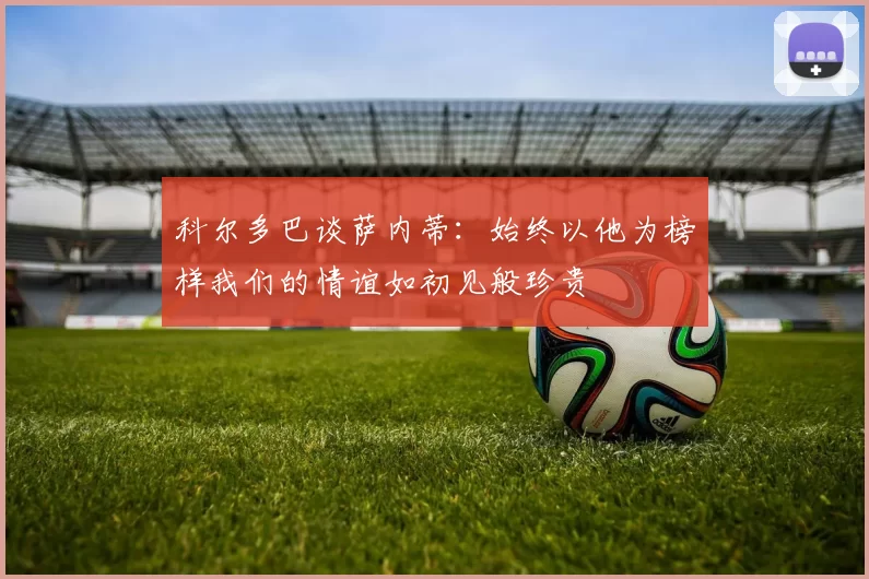 科尔多巴谈萨内蒂：始终以他为榜样我们的情谊如初见般珍贵