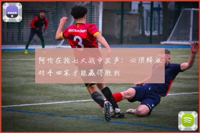 阿伦在抢七大战中发声：必须释放对手回家才能赢得胜利