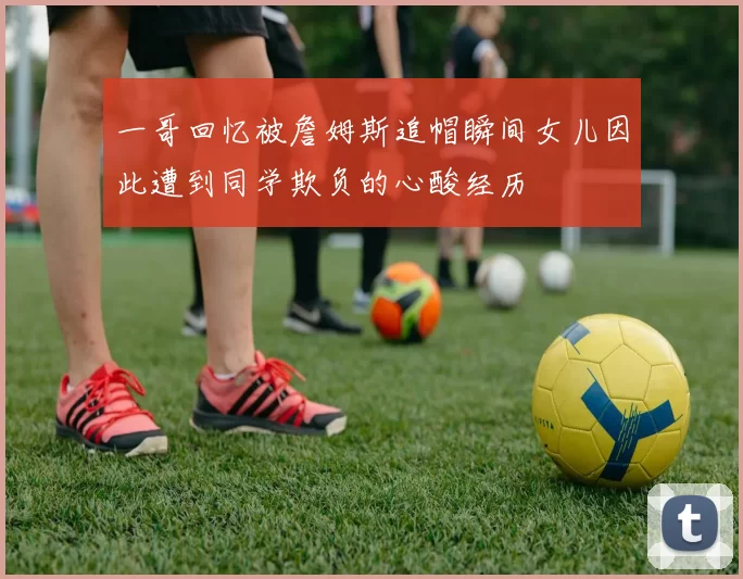 一哥回忆被詹姆斯追帽瞬间女儿因此遭到同学欺负的心酸经历
