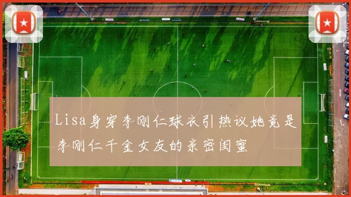 Lisa身穿李刚仁球衣引热议她竟是李刚仁千金女友的亲密闺蜜