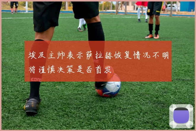 埃及主帅表示萨拉赫恢复情况不明将谨慎决策是否首发
