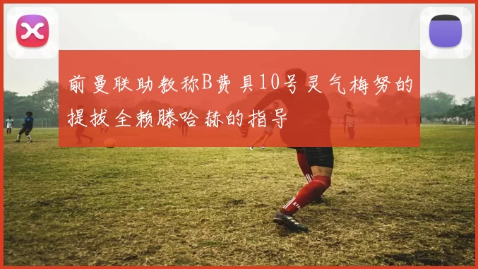 前曼联助教称B费具10号灵气梅努的提拔全赖滕哈赫的指导