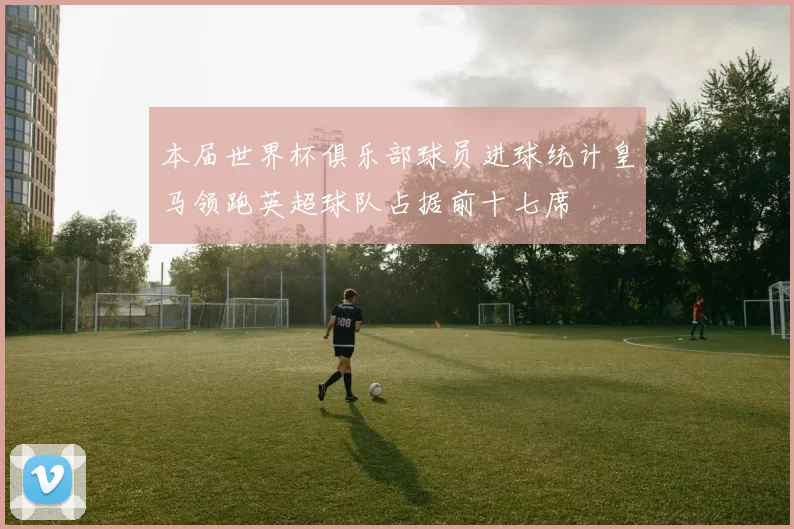 本届世界杯俱乐部球员进球统计皇马领跑英超球队占据前十七席