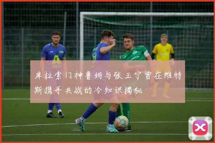 库拉索门神鲁姆与张玉宁曾在维特斯携手共战的冷知识揭秘
