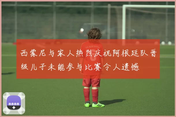 西蒙尼与家人热烈庆祝阿根廷队晋级儿子未能参与比赛令人遗憾