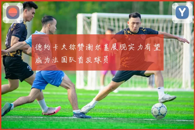 德约卡夫称赞谢尔基展现实力有望成为法国队首发球员